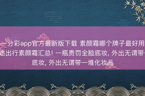 一分彩app官方最新版下载 素颜霜哪个牌子最好用? 2026 短途出行素颜霜汇总! 一瓶责罚全脸底妆， 外出无谓带一堆化妆品