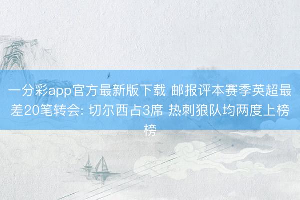 一分彩app官方最新版下载 邮报评本赛季英超最差20笔转会: 切尔西占3席 热刺狼队均两度上榜
