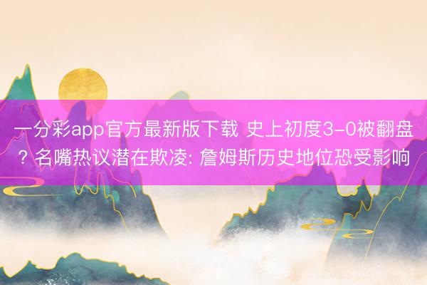 一分彩app官方最新版下载 史上初度3-0被翻盘? 名嘴热议潜在欺凌: 詹姆斯历史地位恐受影响