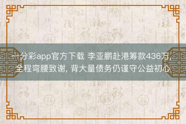 一分彩app官方下载 李亚鹏赴港筹款436万， 全程弯腰致谢， 背大量债务仍谨守公益初心