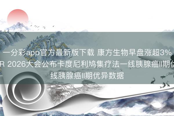 一分彩app官方最新版下载 康方生物早盘涨超3% 于AACR 2026大会公布卡度尼利鸠集疗法一线胰腺癌II期优异数据