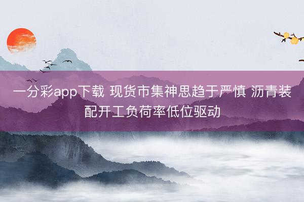 一分彩app下载 现货市集神思趋于严慎 沥青装配开工负荷率低位驱动
