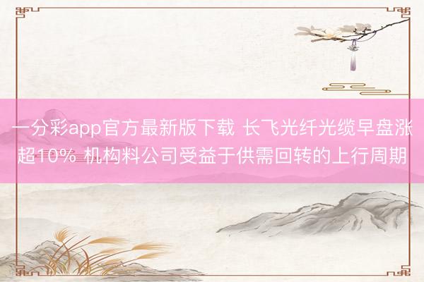 一分彩app官方最新版下载 长飞光纤光缆早盘涨超10% 机构料公司受益于供需回转的上行周期