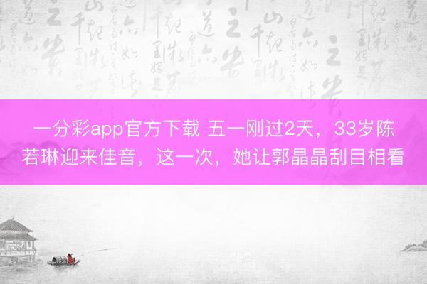 一分彩app官方下载 五一刚过2天，33岁陈若琳迎来佳音，这一次，她让郭晶晶刮目相看