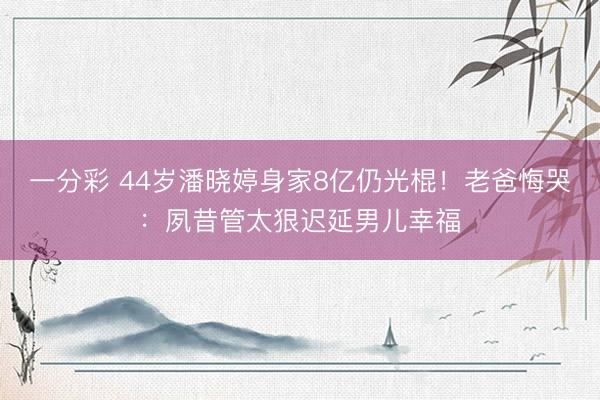 一分彩 44岁潘晓婷身家8亿仍光棍！老爸悔哭：夙昔管太狠迟延男儿幸福