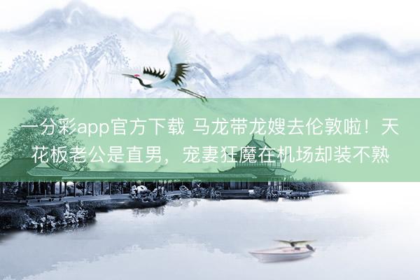 一分彩app官方下载 马龙带龙嫂去伦敦啦！天花板老公是直男，宠妻狂魔在机场却装不熟