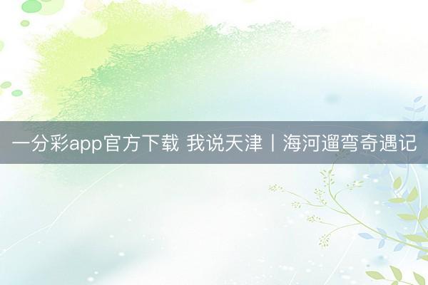 一分彩app官方下载 我说天津丨海河遛弯奇遇记