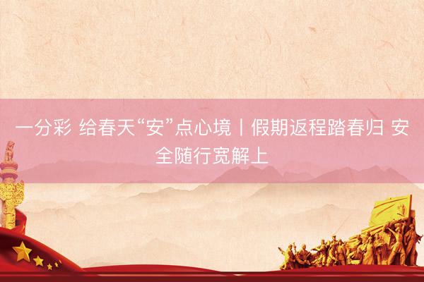 一分彩 给春天“安”点心境丨假期返程踏春归 安全随行宽解上
