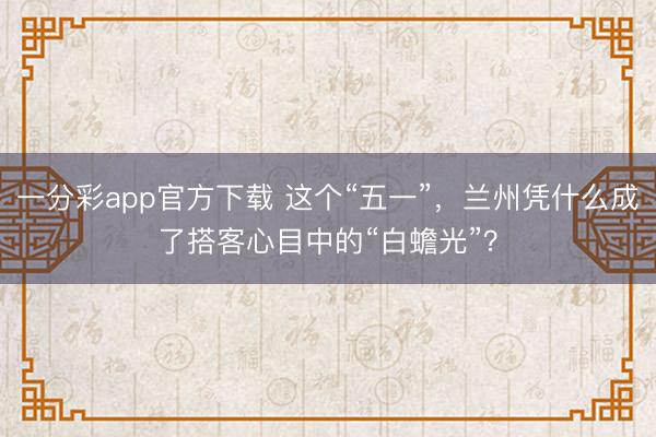 一分彩app官方下载 这个“五一”，兰州凭什么成了搭客心目中的“白蟾光”？