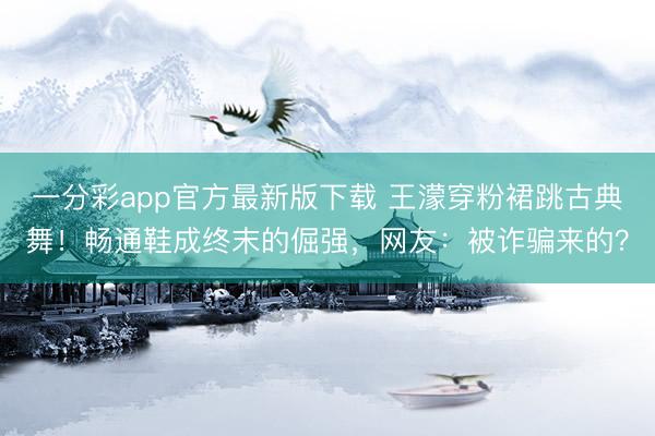 一分彩app官方最新版下载 王濛穿粉裙跳古典舞！畅通鞋成终末的倔强，网友：被诈骗来的？