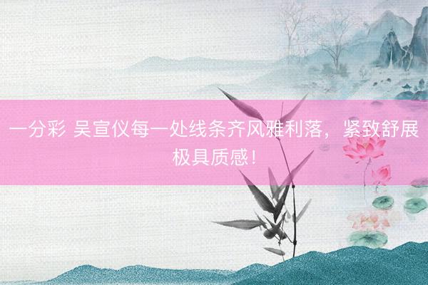 一分彩 吴宣仪每一处线条齐风雅利落，紧致舒展极具质感！