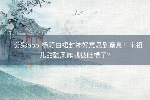 一分彩app 杨颖白裙封神好意思到窒息！宋祖儿甜酷风咋就被吐槽了？