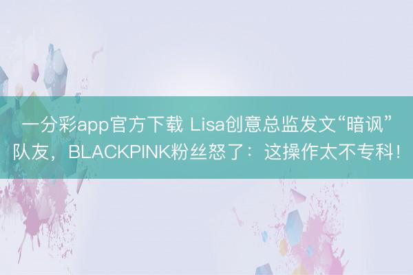 一分彩app官方下载 Lisa创意总监发文“暗讽”队友，BLACKPINK粉丝怒了：这操作太不专科！