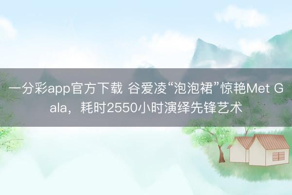 一分彩app官方下载 谷爱凌“泡泡裙”惊艳Met Gala，耗时2550小时演绎先锋艺术