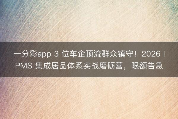 一分彩app 3 位车企顶流群众镇守！2026 IPMS 集成居品体系实战磨砺营，限额告急