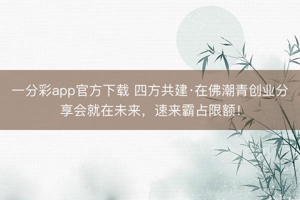 一分彩app官方下载 四方共建·在佛潮青创业分享会就在未来，速来霸占限额！