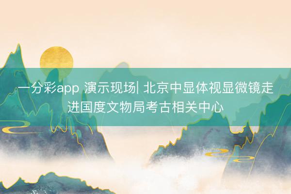 一分彩app 演示现场| 北京中显体视显微镜走进国度文物局考古相关中心