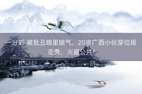 一分彩 被批丑娘里娘气，20岁广西小伙穿垃圾走秀，火遍公共！
