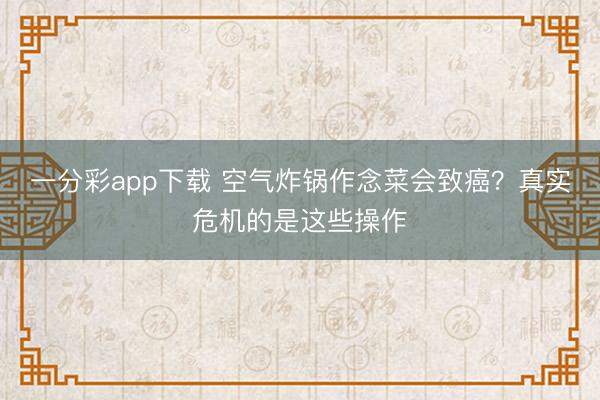 一分彩app下载 空气炸锅作念菜会致癌？真实危机的是这些操作