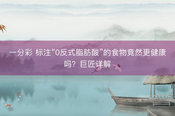 一分彩 标注“0反式脂肪酸”的食物竟然更健康吗？巨匠详解