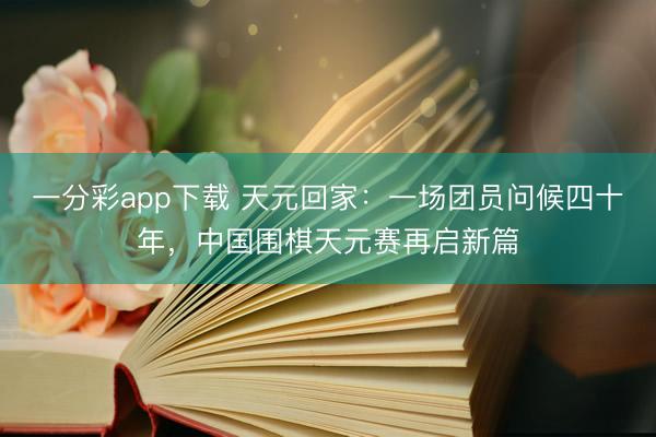 一分彩app下载 天元回家：一场团员问候四十年，中国围棋天元赛再启新篇