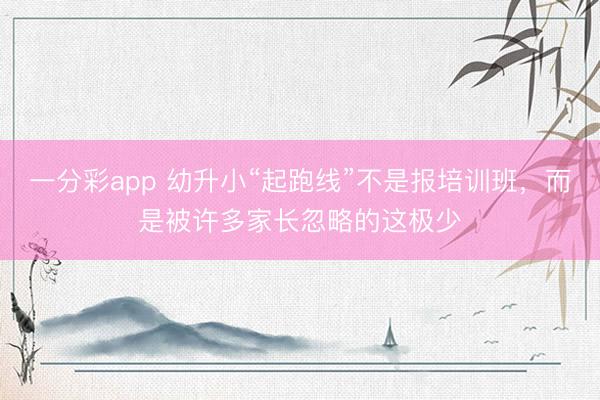 一分彩app 幼升小“起跑线”不是报培训班，而是被许多家长忽略的这极少