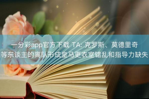 一分彩app官方下载 TA: 克罗斯、莫德里奇等东谈主的离队形成皇马更衣室错乱和指导力缺失