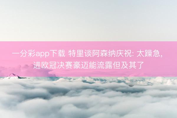 一分彩app下载 特里谈阿森纳庆祝: 太躁急, 进欧冠决赛豪迈能流露但及其了
