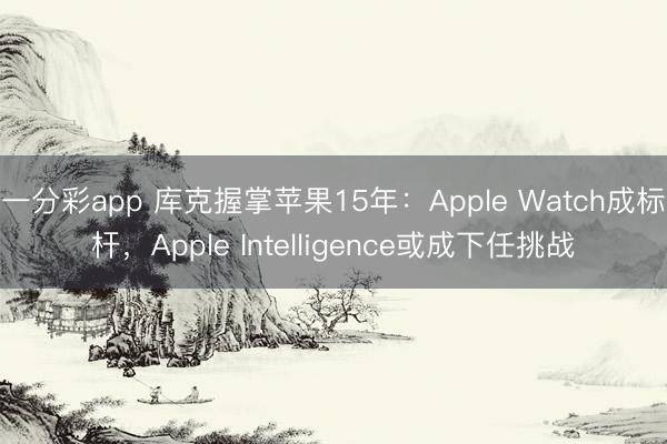 一分彩app 库克握掌苹果15年：Apple Watch成标杆，Apple Intelligence或成下任挑战