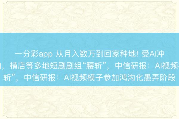 一分彩app 从月入数万到回家种地! 受AI冲击，短剧霸总竟无戏可拍，横店等多地短剧剧组“腰斩”，中信研报：AI视频模子参加鸿沟化愚弄阶段