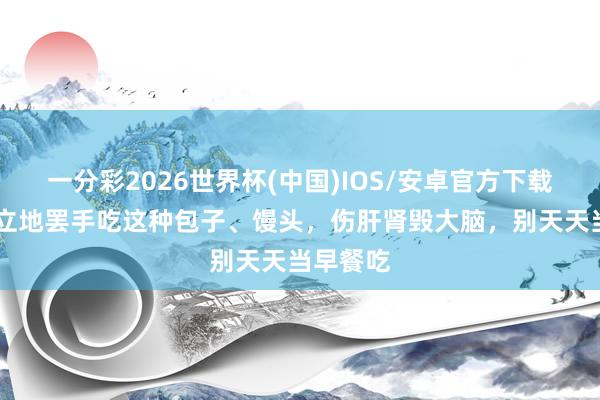 一分彩2026世界杯(中国)IOS/安卓官方下载 医师：立地罢手吃这种包子、馒头，伤肝肾毁大脑，别天天当早餐吃