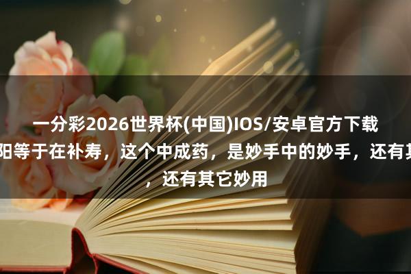 一分彩2026世界杯(中国)IOS/安卓官方下载 三伏补阳等于在补寿，这个中成药，是妙手中的妙手，还有其它妙用