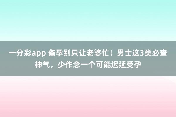 一分彩app 备孕别只让老婆忙！男士这3类必查神气，少作念一个可能迟延受孕