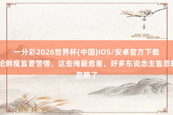 一分彩2026世界杯(中国)IOS/安卓官方下载 非论胖瘦皆要警惕，这些掩蔽危害，好多东说念主皆忽略了