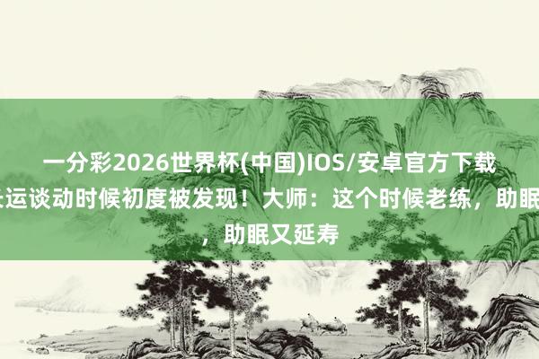 一分彩2026世界杯(中国)IOS/安卓官方下载 最好长运谈动时候初度被发现！大师：这个时候老练，助眠又延寿