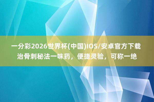 一分彩2026世界杯(中国)IOS/安卓官方下载 治骨刺秘法一味药，便捷灵验，可称一绝