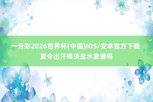 一分彩2026世界杯(中国)IOS/安卓官方下载 夏令出汗喝淡盐水靠谱吗