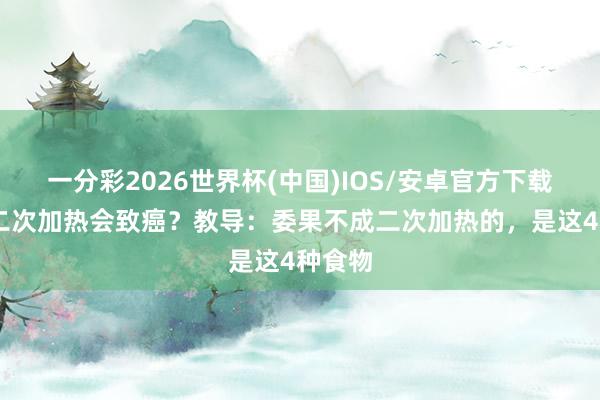 一分彩2026世界杯(中国)IOS/安卓官方下载 米饭二次加热会致癌？教导：委果不成二次加热的，是这4种食物