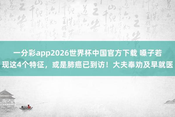 一分彩app2026世界杯中国官方下载 嗓子若现这4个特征,或是肺癌已到访!大夫奉劝及早就医