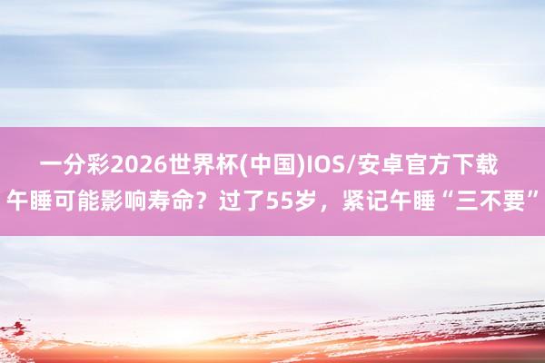 一分彩2026世界杯(中国)IOS/安卓官方下载 午睡可能影响寿命？过了55岁，紧记午睡“三不要”