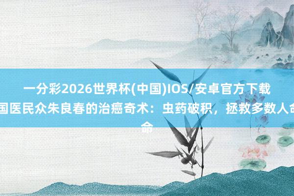 一分彩2026世界杯(中国)IOS/安卓官方下载 国医民众朱良春的治癌奇术：虫药破积，拯救多数人命