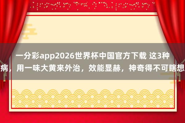 一分彩app2026世界杯中国官方下载 这3种病，用一味大黄来外治，效能显赫，神奇得不可瞎想