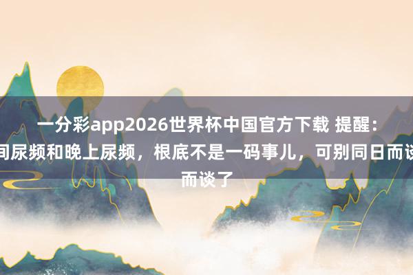 一分彩app2026世界杯中国官方下载 提醒：日间尿频和晚上尿频，根底不是一码事儿，可别同日而谈了