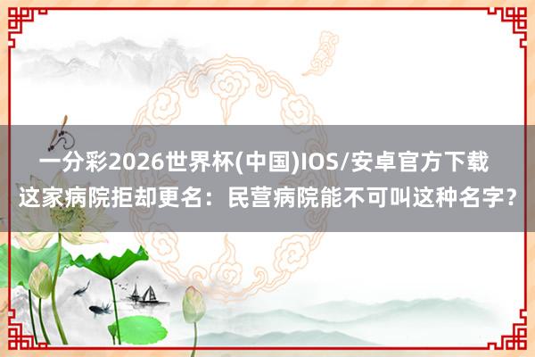 一分彩2026世界杯(中国)IOS/安卓官方下载 这家病院拒却更名：民营病院能不可叫这种名字？