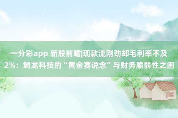 一分彩app 新股前瞻|现款流刚劲却毛利率不及2%：鲟龙科技的“黄金赛说念”与财务脆弱性之困
