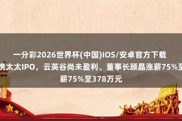 一分彩2026世界杯(中国)IOS/安卓官方下载 哈佛博士携太太IPO,云英谷尚未盈利、董事长顾晶涨薪75%至378万元