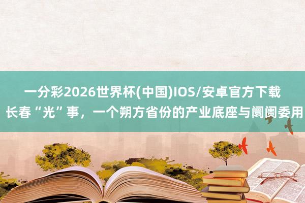一分彩2026世界杯(中国)IOS/安卓官方下载 长春“光”事，一个朔方省份的产业底座与阛阓委用