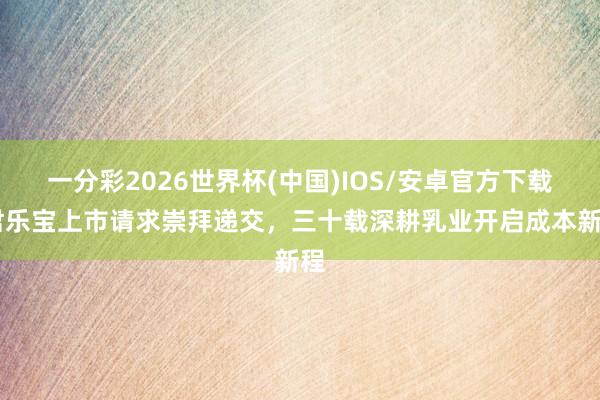 一分彩2026世界杯(中国)IOS/安卓官方下载 君乐宝上市请求崇拜递交，三十载深耕乳业开启成本新程