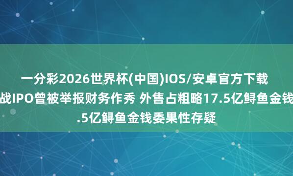 一分彩2026世界杯(中国)IOS/安卓官方下载 鲟龙科技五战IPO曾被举报财务作秀 外售占粗略17.5亿鲟鱼金钱委果性存疑