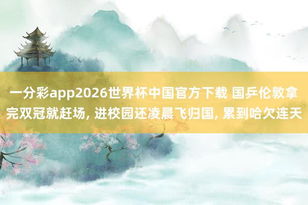 一分彩app2026世界杯中国官方下载 国乒伦敦拿完双冠就赶场, 进校园还凌晨飞归国, 累到哈欠连天